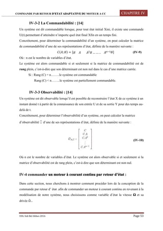 COMMANDE PAR RETOUR D’ETAT ADAPTATIVE DU MOTEUR A CC CHAPITRE IV
UDL Sidi Bel Abbes 2016 Page 53
IV-3-2 La Commandabilité : [14]
Un système est dit commandable lorsque, pour tout état initial Xini, il existe une commande
U(t) permettant d’atteindre n’importe quel état final Xfin en un temps fini.
Concrètement, pour déterminer la commandabilité d’un système, on peut calculer la matrice
de commandabilité d’une de ses représentations d’état, définie de la manière suivante :
( ; ) = [ … … . . ] (IV-9)
Où : n est le nombre de variables d’état.
Le système est alors commandable si et seulement si la matrice de commandabilité est de
rang plein, c’est-à-dire que son déterminant est non nul dans le cas d’une matrice carrée.
Si : Rang (C) = n……..le système est commandable
Rang (C) < n……..le système est partiellement commandable.
IV-3-3 Observabilité : [14]
Un système est dit observable lorsqu’il est possible de reconstruire l’état X de ce système à un
instant donné t à partir de la connaissance de son entrée U et de sa sortie Y pour des temps au-
delà de t.
Concrètement, pour déterminer l’observabilité d’un système, on peut calculer la matrice
d’observabilité ɵ d’une de ses représentations d’état, définie de la manière suivante :
(IV-10)
Où n est le nombre de variables d’état. Le système est alors observable si et seulement si la
matrice d’observabilité est de rang plein, c’est-à dire que son déterminant est non nul.
IV-4 commander un moteur à courant continu par retour d’état :
Dans cette section, nous cherchons à montrer comment procéder lors de la conception de la
commande par retour d’ état .afin de commander un moteur à courant continu en revenant à la
modélisation de notre système, nous choisissons comme variable d’état la vitesse Ω et sa
drivée Ω̇ .
 
