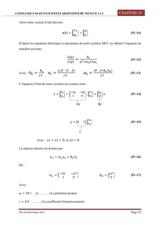COMMANDE PAR RETOUR D’ETAT ADAPTATIVE DU MOTEUR A CC CHAPITRE IV
UDL Sidi Bel Abbes 2016 Page 54
Alors notre vecteur d’état devient :
( ) = =
Ω̇
Ω
(IV-11)
D’après les équations électrique et mécanique de notre système MCC on obtient l’équation de
transfert suivante :
Ω( )
( )
= (IV-12)
Avec : =
.
=
( . . )
.
=
( . . )
.
(IV-13)
L’équation d’état de notre système est comme suite :
̇ =
̇
̇
=
− −
1 0
. +
0
(IV-14)
Ap Bp
= [0 1] (IV-15)
C
Avec : 1 = ̇2 = Ω̇ et 2 = Ω
La réponse désirée est donnée par :
̇ = + (IV-16)
Où :
= −2 −
1 0
=
0
(IV-17)
Avec :
= 30 / ……….(La pulsation propre)
= 0.9 ………..(Le coefficient d’amortissement)
 