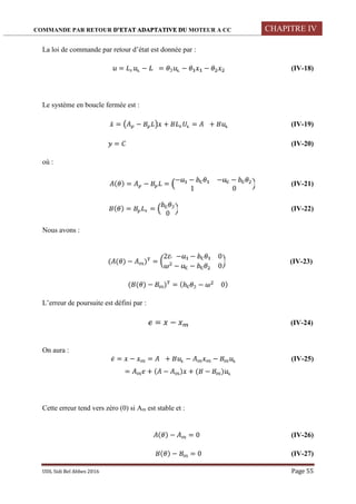 COMMANDE PAR RETOUR D’ETAT ADAPTATIVE DU MOTEUR A CC CHAPITRE IV
UDL Sidi Bel Abbes 2016 Page 55
La loi de commande par retour d’état est donnée par :
= − = − − (IV-18)
Le système en boucle fermée est :
̇ = − + = + (IV-19)
= (IV-20)
où :
( ) = − =
− − − −
1 0
(IV-21)
( ) = =
0
(IV-22)
Nous avons :
( ( ) − ) =
2 − − 0
− − 0
(IV-23)
( ( ) − ) = ( − 0)
L’erreur de poursuite est défini par :
= − (IV-24)
On aura :
̇ = − = + − − (IV-25)
= + ( − ) + ( − )
Cette erreur tend vers zéro (0) si Am est stable et :
( ) − = 0 (IV-26)
( ) − = 0 (IV-27)
 