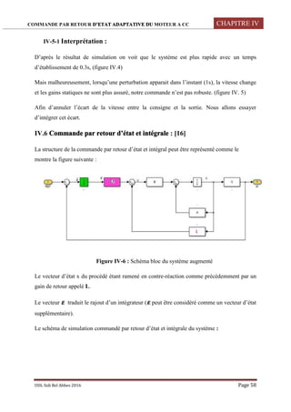 COMMANDE PAR RETOUR D’ETAT ADAPTATIVE DU MOTEUR A CC CHAPITRE IV
UDL Sidi Bel Abbes 2016 Page 58
IV-5-1 Interprétation :
D’après le résultat de simulation on voit que le système est plus rapide avec un temps
d’établissement de 0.3s, (figure IV.4)
Mais malheureusement, lorsqu’une perturbation apparait dans l’instant (1s), la vitesse change
et les gains statiques ne sont plus assuré, notre commande n’est pas robuste. (figure IV. 5)
Afin d’annuler l’écart de la vitesse entre la consigne et la sortie. Nous allons essayer
d’intégrer cet écart.
IV.6 Commande par retour d’état et intégrale : [16]
La structure de la commande par retour d’état et intégral peut être représenté comme le
montre la figure suivante :
Figure IV-6 : Schéma bloc du système augmenté
Le vecteur d’état x du procédé étant ramené en contre-réaction comme précédemment par un
gain de retour appelé L.
Le vecteur traduit le rajout d’un intégrateur ( peut être considéré comme un vecteur d’état
supplémentaire).
Le schéma de simulation commandé par retour d’état et intégrale du système :
 