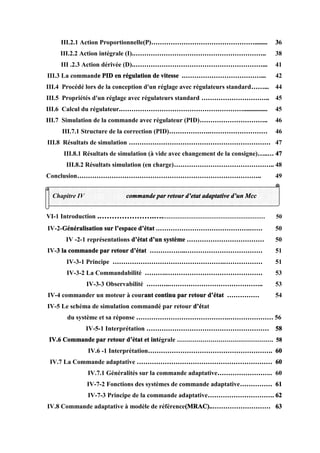 III.2.1 Action Proportionnelle(P)…………………………………………........ 36
III.2.2 Action intégrale (I).…………………………………………………….. 38
III .2.3 Action dérivée (D).……………………………………………………... 41
III.3 La commande PID en régulation de vitesse .………………………………... 42
III.4 Procédé lors de la conception d'un réglage avec régulateurs standard……... 44
III.5 Propriétés d'un réglage avec régulateurs standard ………………………….. 45
III.6 Calcul du régulateur.…………………………………………………............... 45
III.7 Simulation de la commande avec régulateur (PID)………………………….. 46
III.7.1 Structure de la correction (PID)……………….……………………… 46
III.8 Résultats de simulation ………………………………………………………… 47
III.8.1 Résultats de simulation (à vide avec changement de la consigne)…..… 47
III.8.2 Résultats simulation (en charge)……………………………………….. 48
Conclusion………………………………………………………………………….. 49
VI-1 Introduction .………………….….………………………………………………… 50
IV-2-Généralisation sur l’espace d’état .…………………………………….…… 50
IV -2-1 représentations d’état d’un système ……………………………… 50
IV-3 la commande par retour d’état ……………..……………………………… 51
IV-3-1 Principe …………………………………………….……………… 51
IV-3-2 La Commandabilité ……….……………………………………… 53
IV-3-3 Observabilité ………..…………………………………….. 53
IV-4 commander un moteur à courant continu par retour d’état …………… 54
IV-5 Le schéma de simulation commandé par retour d’état
du système et sa réponse …………………………………….………………… 56
IV-5-1 Interprétation ………………………………………………… 58
IV.6 Commande par retour d’état et intégrale …………………………………………. 58
IV.6 -1 Interprétation…………………………………………………. 60
IV.7 La Commande adaptative ……………………………………………………… 60
IV.7.1 Généralités sur la commande adaptative…………………….. 60
IV-7-2 Fonctions des systèmes de commande adaptative…………… 61
IV-7-3 Principe de la commande adaptative…………………………. 62
IV.8 Commande adaptative à modèle de référence(MRAC)..……………………… 63
Chapitre IV commande par retour d’etat adaptative d’un Mcc
 