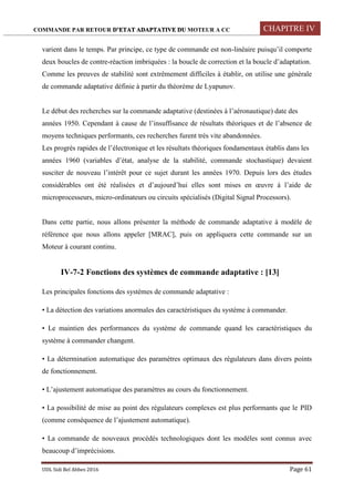 COMMANDE PAR RETOUR D’ETAT ADAPTATIVE DU MOTEUR A CC CHAPITRE IV
UDL Sidi Bel Abbes 2016 Page 61
varient dans le temps. Par principe, ce type de commande est non-linéaire puisqu’il comporte
deux boucles de contre-réaction imbriquées : la boucle de correction et la boucle d’adaptation.
Comme les preuves de stabilité sont extrêmement difficiles à établir, on utilise une générale
de commande adaptative définie à partir du théorème de Lyapunov.
Le début des recherches sur la commande adaptative (destinées à l’aéronautique) date des
années 1950. Cependant à cause de l’insuffisance de résultats théoriques et de l’absence de
moyens techniques performants, ces recherches furent très vite abandonnées.
Les progrès rapides de l’électronique et les résultats théoriques fondamentaux établis dans les
années 1960 (variables d’état, analyse de la stabilité, commande stochastique) devaient
susciter de nouveau l’intérêt pour ce sujet durant les années 1970. Depuis lors des études
considérables ont été réalisées et d’aujourd’hui elles sont mises en œuvre à l’aide de
microprocesseurs, micro-ordinateurs ou circuits spécialisés (Digital Signal Processors).
Dans cette partie, nous allons présenter la méthode de commande adaptative à modèle de
référence que nous allons appeler [MRAC], puis on appliquera cette commande sur un
Moteur à courant continu.
IV-7-2 Fonctions des systèmes de commande adaptative : [13]
Les principales fonctions des systèmes de commande adaptative :
• La détection des variations anormales des caractéristiques du système à commander.
• Le maintien des performances du système de commande quand les caractéristiques du
système à commander changent.
• La détermination automatique des paramètres optimaux des régulateurs dans divers points
de fonctionnement.
• L’ajustement automatique des paramètres au cours du fonctionnement.
• La possibilité de mise au point des régulateurs complexes est plus performants que le PID
(comme conséquence de l’ajustement automatique).
• La commande de nouveaux procédés technologiques dont les modèles sont connus avec
beaucoup d’imprécisions.
 