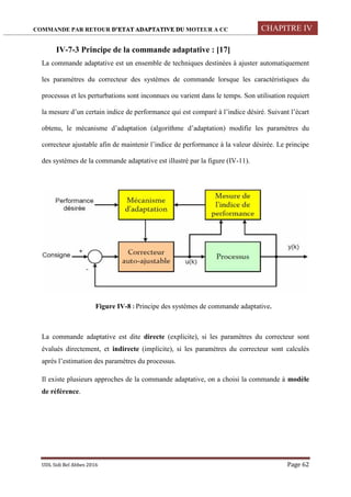 COMMANDE PAR RETOUR D’ETAT ADAPTATIVE DU MOTEUR A CC CHAPITRE IV
UDL Sidi Bel Abbes 2016 Page 62
IV-7-3 Principe de la commande adaptative : [17]
La commande adaptative est un ensemble de techniques destinées à ajuster automatiquement
les paramètres du correcteur des systèmes de commande lorsque les caractéristiques du
processus et les perturbations sont inconnues ou varient dans le temps. Son utilisation requiert
la mesure d’un certain indice de performance qui est comparé à l’indice désiré. Suivant l’écart
obtenu, le mécanisme d’adaptation (algorithme d’adaptation) modifie les paramètres du
correcteur ajustable afin de maintenir l’indice de performance à la valeur désirée. Le principe
des systèmes de la commande adaptative est illustré par la figure (IV-11).
Figure IV-8 : Principe des systèmes de commande adaptative.
La commande adaptative est dite directe (explicite), si les paramètres du correcteur sont
évalués directement, et indirecte (implicite), si les paramètres du correcteur sont calculés
après l’estimation des paramètres du processus.
Il existe plusieurs approches de la commande adaptative, on a choisi la commande à modèle
de référence.
 