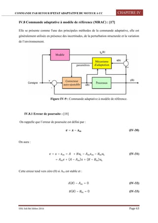 COMMANDE PAR RETOUR D’ETAT ADAPTATIVE DU MOTEUR A CC CHAPITRE IV
UDL Sidi Bel Abbes 2016 Page 63
IV.8 Commande adaptative à modèle de référence (MRAC) : [17]
Elle se présente comme l'une des principales méthodes de la commande adaptative, elle est
généralement utilisée en présence des incertitudes, de la perturbation structurale et la variation
de l’environnement.
Figure IV-9 : Commande adaptative à modèle de référence.
IV.8.1 Erreur de poursuite : [18]
On rappelle que l’erreur de poursuite est défini par :
= − (IV-30)
On aura :
̇ = − = + − − (IV-31)
= + ( − ) + ( − )
Cette erreur tend vers zéro (0) si Am est stable et :
( ) − = 0 (IV-32)
( ) − = 0 (IV-33)
 