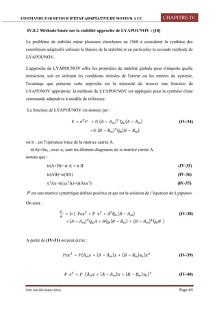 COMMANDE PAR RETOUR D’ETAT ADAPTATIVE DU MOTEUR A CC CHAPITRE IV
UDL Sidi Bel Abbes 2016 Page 64
IV.8.2 Méthode basée sur la stabilité approche de LYAPOUNOV : [18]
Le problème de stabilité mène plusieurs chercheurs en 1960 à considérer la synthèse des
contrôleurs adaptatifs utilisant la théorie de la stabilité et en particulier la seconde méthode de
LYAPOUNOV.
L'approche de LYAPOUNOV offre les propriétés de stabilité globale pour n'importe quelle
restriction, soit en utilisant les conditions initiales de l'erreur ou les entrées du système,
l'avantage que présente cette approche est la nécessité de trouver une fonction de
LYAPONOV appropriée .la méthode de LYAPOUNOV est appliquée pour la synthèse d'une
commande adaptative à modèle de référence.
La fonction de LYAPOUNOV est donnée par :
= + ( − ) ( − ) (IV-34)
+ ( − ) ( − )
où tr : est l’opérateur trace de la matrice carrée A.
tr(A)=aii , avec aii sont les élément diagonaux de la matrice carrée A.
notons que :
tr(A+B)= tr A + tr B (IV-35)
tr(AB)=tr(BA) (IV-36)
xT
Ax=tr(xxT
A)=tr(AxxT
) (IV-37)
P est une matrice symétrique définie positive et qui est la solution de l’équation de Lyapunov
On aura :
= ( ̇ + ̇ + ( − ) (IV-38)
+( − ) ̇ + ̇ ( − ) + ( − ) ̇ )
A partir de (IV-31) on peut écrire :
̇ = ( + ( − ) + ( − ) ) (IV-39)
̇ = ( + ( − ) + ( − ) ) (IV-40)
 