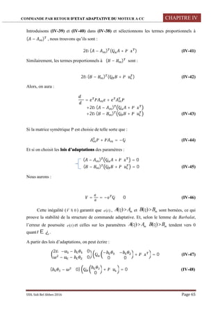 COMMANDE PAR RETOUR D’ETAT ADAPTATIVE DU MOTEUR A CC CHAPITRE IV
UDL Sidi Bel Abbes 2016 Page 65
Introduisons (IV-39) et (IV-40) dans (IV-38) et sélectionnons les termes proportionnels à
( − ) , nous trouvons qu’ils sont :
2 ( − ) ( ̇ + ) (IV-41)
Similairement, les termes proportionnels à ( − ) sont :
2 ( − ) ( ̇ + ) (IV-42)
Alors, on aura :
= +
+2 ( − ) ̇ +
+2 ( − ) ̇ + (IV-43)
Si la matrice symétrique P est choisie de telle sorte que :
+ = − (IV-44)
Et si on choisit les lois d’adaptations des paramètres :
( − ) ̇ + = 0
( − ) ̇ + = 0 (IV-45)
Nous aurons :
̇ = = − ≤ 0 (IV-46)
Cette inégalité ( 0V ) garantit que )(te , mAA )( et mBB )( sont bornées, ce qui
prouve la stabilité de la structure de commande adaptative. Et, selon le lemme de Barbalat,
l’erreur de poursuite )(te et celles sur les paramètres mAA )( mBB )( tendent vers 0
quant t .
A partir des lois d’adaptations, on peut écrire :
2 − − 0
− − 0
− ̇ − ̇
0 0
+ = 0 (IV-47)
( − 0)
̇
0
+ = 0 (IV-48)
 