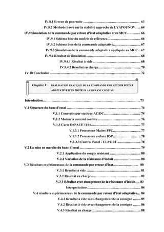 IV.8.1 Erreur de poursuite …………………………………………… 63
IV.8.2 Méthode basée sur la stabilité approche de LYAPOUNOV….. 64
IV.9 Simulation de la commande par retour d’état adaptative d’un MCC………… 66
IV.9.1 Schéma bloc du modèle de référence………………………… 66
IV.9.2 Schéma bloc de la commande adaptative……………………. 67
IV.9.3 Simulation de la commande adaptative appliquée au MCC... 67
IV.9.4 Résultat de simulation …………………………………………. 68
IV.9.4.1 Résultat à vide ……………………………………. 68
IV.9.4.2 Résultat en charge………………………………... 70
IV.10 Conclusion ………………………………………………………………………. 72
Introduction……………………………………………………………………………..73
V.1 Structure du banc d’essai …………………………………………………………. 74
V.1.1 Convertisseur statique AC/DC…………………………… 74
V.1.2 Moteur à courant continu …………………….………….. 76
V.1.3 Carte DSPACE 1104……………………………………… 77
V.1.3.1 Processeur Maitre PPC……………………. 77
V.1.3.2 Processeur esclave DSP……………………. 78
V.1.3.3 Control Panel - CLP1104 -………………... 78
V.2 La mise en marche du banc d’essai ………………………………………………. 79
V.2.1 Application du couple résistant ………………………. 80
V.2.2 Variation de la résistance d’induit ………………….... 80
V.3 Résultats expérimentaux de la commande par retour d’état……..…………… 80
V.3.1 Résultat à vide ……………………….………………… 81
V.3.2 Résultat en charge…………………...…………………. 82
V.3 3 Résultat avec changement de la résistance d’induit…. 83
Interprétations………………………………………… 84
V.4 résultats expérimentaux de la commande par retour d’état adaptative… 84
V.4.1 Résultat à vide sans changement de la consigne ……. 85
V.4.2 Résultat à vide avec changement de la consigne ……. 86
V.4.3 Résultat en charge …………………………………….. 88
Chapitre V REALISATION PRATIQUE DE LA COMMANDE PAR RETOUR D’ETAT
ADAPTATIVE D’UN MOTEUR A COURANT CONTINU
 