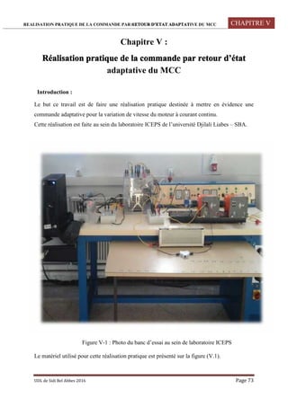 REALISATION PRATIQUE DE LA COMMANDE PAR RETOUR D’ETAT ADAPTATIVE DU MCC CHAPITRE V
UDL de Sidi Bel Abbes 2016 Page 73
Chapitre V :
Réalisation pratique de la commande par retour d’état
adaptative du MCC
Introduction :
Le but ce travail est de faire une réalisation pratique destinée à mettre en évidence une
commande adaptative pour la variation de vitesse du moteur à courant continu.
Cette réalisation est faite au sein du laboratoire ICEPS de l’université Djilali Liabes – SBA.
Figure V-1 : Photo du banc d’essai au sein de laboratoire ICEPS
Le matériel utilisé pour cette réalisation pratique est présenté sur la figure (V.1).
 