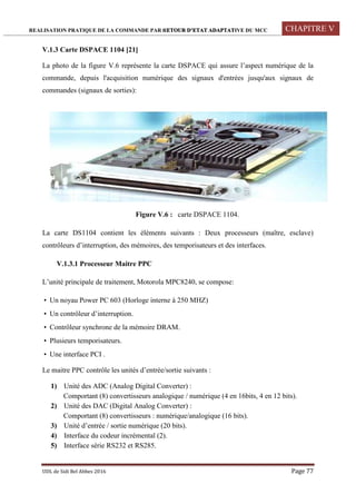 REALISATION PRATIQUE DE LA COMMANDE PAR RETOUR D’ETAT ADAPTATIVE DU MCC CHAPITRE V
UDL de Sidi Bel Abbes 2016 Page 77
V.1.3 Carte DSPACE 1104 [21]
La photo de la figure V.6 représente la carte DSPACE qui assure l’aspect numérique de la
commande, depuis l'acquisition numérique des signaux d'entrées jusqu'aux signaux de
commandes (signaux de sorties):
Figure V.6 : carte DSPACE 1104.
La carte DS1104 contient les éléments suivants : Deux processeurs (maître, esclave)
contrôleurs d’interruption, des mémoires, des temporisateurs et des interfaces.
V.1.3.1 Processeur Maitre PPC
L’unité principale de traitement, Motorola MPC8240, se compose:
 Un noyau Power PC 603 (Horloge interne à 250 MHZ)
 Un contrôleur d’interruption.
 Contrôleur synchrone de la mémoire DRAM.
 Plusieurs temporisateurs.
 Une interface PCI .
Le maitre PPC contrôle les unités d’entrée/sortie suivants :
1) Unité des ADC (Analog Digital Converter) :
Comportant (8) convertisseurs analogique / numérique (4 en 16bits, 4 en 12 bits).
2) Unité des DAC (Digital Analog Converter) :
Comportant (8) convertisseurs : numérique/analogique (16 bits).
3) Unité d’entrée / sortie numérique (20 bits).
4) Interface du codeur incrémental (2).
5) Interface série RS232 et RS285.
 