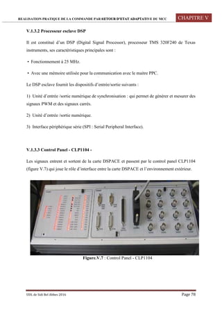 REALISATION PRATIQUE DE LA COMMANDE PAR RETOUR D’ETAT ADAPTATIVE DU MCC CHAPITRE V
UDL de Sidi Bel Abbes 2016 Page 78
V.1.3.2 Processeur esclave DSP
Il est constitué d’un DSP (Digital Signal Processor), processeur TMS 320F240 de Texas
instruments, ses caractéristiques principales sont :
 Fonctionnement à 25 MHz.
 Avec une mémoire utilisée pour la communication avec le maitre PPC.
Le DSP esclave fournit les dispositifs d’entrée/sortie suivants :
1) Unité d’entrée /sortie numérique de synchronisation : qui permet de générer et mesurer des
signaux PWM et des signaux carrés.
2) Unité d’entrée /sortie numérique.
3) Interface périphérique série (SPI : Serial Peripheral Interface).
V.1.3.3 Control Panel - CLP1104 -
Les signaux entrent et sortent de la carte DSPACE et passent par le control panel CLP1104
(figure V.7) qui joue le rôle d’interface entre la carte DSPACE et l’environnement extérieur.
Figure.V.7 : Control Panel - CLP1104
 