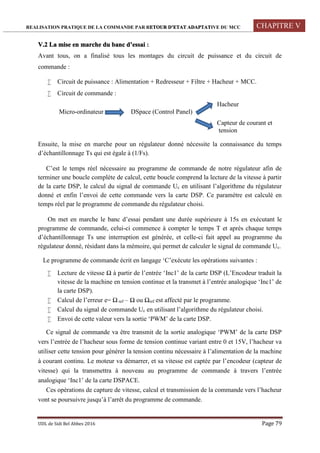 REALISATION PRATIQUE DE LA COMMANDE PAR RETOUR D’ETAT ADAPTATIVE DU MCC CHAPITRE V
UDL de Sidi Bel Abbes 2016 Page 79
V.2 La mise en marche du banc d’essai :
Avant tous, on a finalisé tous les montages du circuit de puissance et du circuit de
commande :
 Circuit de puissance : Alimentation + Redresseur + Filtre + Hacheur + MCC.
 Circuit de commande :
Hacheur
Micro-ordinateur DSpace (Control Panel)
Capteur de courant et
tension
Ensuite, la mise en marche pour un régulateur donné nécessite la connaissance du temps
d’échantillonnage Ts qui est égale à (1/Fs).
C’est le temps réel nécessaire au programme de commande de notre régulateur afin de
terminer une boucle complète de calcul, cette boucle comprend la lecture de la vitesse à partir
de la carte DSP, le calcul du signal de commande Uc en utilisant l’algorithme du régulateur
donné et enfin l’envoi de cette commande vers la carte DSP. Ce paramètre est calculé en
temps réel par le programme de commande du régulateur choisi.
On met en marche le banc d’essai pendant une durée supérieure à 15s en exécutant le
programme de commande, celui-ci commence à compter le temps T et après chaque temps
d’échantillonnage Ts une interruption est générée, et celle-ci fait appel au programme du
régulateur donné, résidant dans la mémoire, qui permet de calculer le signal de commande Uc.
Le programme de commande écrit en langage ‘C’exécute les opérations suivantes :
 Lecture de vitesse Ω à partir de l’entrée ‘Inc1’ de la carte DSP (L’Encodeur traduit la
vitesse de la machine en tension continue et la transmet à l’entrée analogique ‘Inc1’ de
la carte DSP).
 Calcul de l’erreur e= Ω ref – Ω ou Ωref est affecté par le programme.
 Calcul du signal de commande Uc en utilisant l’algorithme du régulateur choisi.
 Envoi de cette valeur vers la sortie ‘PWM’ de la carte DSP.
Ce signal de commande va être transmit de la sortie analogique ‘PWM’ de la carte DSP
vers l’entrée de l’hacheur sous forme de tension continue variant entre 0 et 15V, l’hacheur va
utiliser cette tension pour générer la tension continu nécessaire à l’alimentation de la machine
à courant continu. Le moteur va démarrer, et sa vitesse est captée par l’encodeur (capteur de
vitesse) qui la transmettra à nouveau au programme de commande à travers l’entrée
analogique ‘Inc1’ de la carte DSPACE.
Ces opérations de capture de vitesse, calcul et transmission de la commande vers l’hacheur
vont se poursuivre jusqu’à l’arrêt du programme de commande.
 