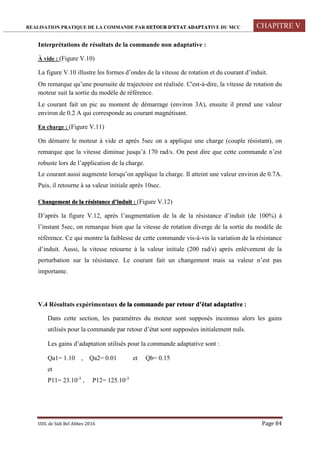 REALISATION PRATIQUE DE LA COMMANDE PAR RETOUR D’ETAT ADAPTATIVE DU MCC CHAPITRE V
UDL de Sidi Bel Abbes 2016 Page 84
Interprétations de résultats de la commande non adaptative :
À vide : (Figure V.10)
La figure V.10 illustre les formes d’ondes de la vitesse de rotation et du courant d’induit.
On remarque qu’une poursuite de trajectoire est réalisée. C'est-à-dire, la vitesse de rotation du
moteur suit la sortie du modèle de référence.
Le courant fait un pic au moment de démarrage (environ 3A), ensuite il prend une valeur
environ de 0.2 A qui corresponde au courant magnétisant.
En charge : (Figure V.11)
On démarre le moteur à vide et après 5sec on a applique une charge (couple résistant), on
remarque que la vitesse diminue jusqu’à 170 rad/s. On peut dire que cette commande n’est
robuste lors de l’application de la charge.
Le courant aussi augmente lorsqu’on applique la charge. Il atteint une valeur environ de 0.7A.
Puis, il retourne à sa valeur initiale après 10sec.
Changement de la résistance d’induit : (Figure V.12)
D’après la figure V.12, après l’augmentation de la de la résistance d’induit (de 100%) à
l’instant 5sec, on remarque bien que la vitesse de rotation diverge de la sortie du modèle de
référence. Ce qui montre la faiblesse de cette commande vis-à-vis la variation de la résistance
d’induit. Aussi, la vitesse retourne à la valeur initiale (200 rad/s) après enlèvement de la
perturbation sur la résistance. Le courant fait un changement mais sa valeur n’est pas
importante.
V.4 Résultats expérimentaux de la commande par retour d’état adaptative :
Dans cette section, les paramètres du moteur sont supposés inconnus alors les gains
utilisés pour la commande par retour d’état sont supposées initialement nuls.
Les gains d’adaptation utilisés pour la commande adaptative sont :
Qa1= 1.10 , Qa2= 0.01 et Qb= 0.15
et
P11= 23.10-3
, P12= 125.10-3
 