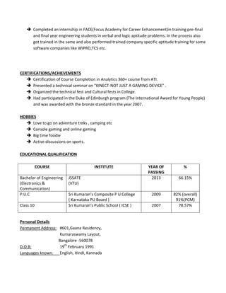  Completed an internship in FACE(Focus Academy for Career Enhancement)in training pre-final
and final year engineering students in verbal and logic aptitude problems. In the process also
got trained in the same and also performed trained company specific aptitude training for some
software companies like WIPRO,TCS etc.
CERTIFICATIONS/ACHIEVEMENTS
 Certification of Course Completion in Analytics 360+ course from ATI.
 Presented a technical seminar on “KINECT-NOT JUST A GAMING DEVICE” .
 Organized the technical fest and Cultural fests in College.
 Had participated in the Duke of Edinburgh program (The International Award for Young People)
and was awarded with the bronze standard in the year 2007.
HOBBIES
 Love to go on adventure treks , camping etc
 Console gaming and online gaming
 Big time foodie
 Active discussions on sports.
EDUCATIONAL QUALIFICATION
COURSE INSTITUTE YEAR OF
PASSING
%
Bachelor of Engineering
(Electronics &
Communication)
JSSATE
(VTU)
2013 66.15%
P.U.C Sri Kumaran’s Composite P U College
( Karnataka PU Board )
2009 82% (overall)
91%(PCM)
Class 10 Sri Kumaran’s Public School ( ICSE ) 2007 78.57%
Personal Details
Permanent Address: #601,Gaana Residency,
Kumaraswamy Layout,
Bangalore -560078
D.O.B: 19th
February 1991
Languages known: English, Hindi, Kannada
 