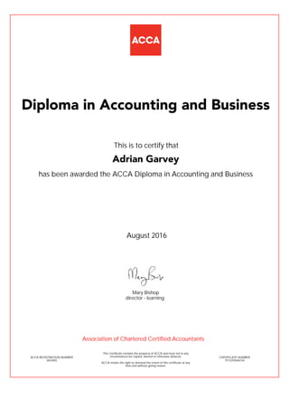 has been awarded the ACCA Diploma in Accounting and Business
August 2016
ACCA REGISTRATION NUMBER
3653692
Mary Bishop
This Certificate remains the property of ACCA and must not in any
circumstances be copied, altered or otherwise defaced.
ACCA retains the right to demand the return of this certificate at any
time and without giving reason.
director - learning
CERTIFICATE NUMBER
7515293646154
Diploma in Accounting and Business
Adrian Garvey
This is to certify that
Association of Chartered Certified Accountants
 