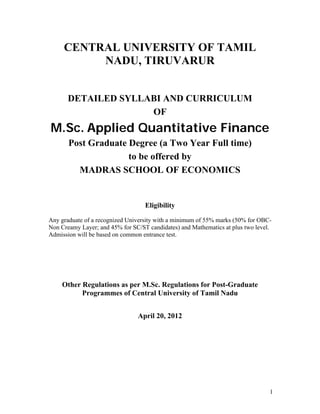 1
CENTRAL UNIVERSITY OF TAMIL
NADU, TIRUVARUR
DETAILED SYLLABI AND CURRICULUM
OF
M.Sc. Applied Quantitative Finance
Post Graduate Degree (a Two Year Full time)
to be offered by
MADRAS SCHOOL OF ECONOMICS
Eligibility
Any graduate of a recognized University with a minimum of 55% marks (50% for OBC-
Non Creamy Layer; and 45% for SC/ST candidates) and Mathematics at plus two level.
Admission will be based on common entrance test.
Other Regulations as per M.Sc. Regulations for Post-Graduate
Programmes of Central University of Tamil Nadu
April 20, 2012
 