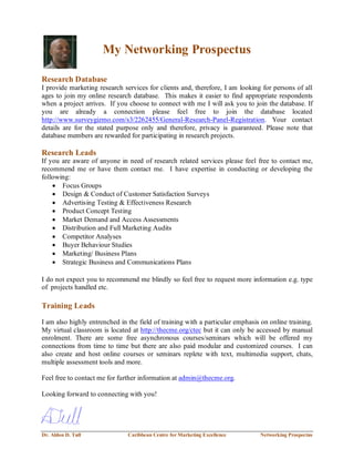 Dr. Aldon D. Tull Caribbean Centre for Marketing Excellence Networking Prospectus
My Networking Prospectus
Research Database
I provide marketing research services for clients and, therefore, I am looking for persons of all
ages to join my online research database. This makes it easier to find appropriate respondents
when a project arrives. If you choose to connect with me I will ask you to join the database. If
you are already a connection please feel free to join the database located
http://www.surveygizmo.com/s3/2262455/General-Research-Panel-Registration. Your contact
details are for the stated purpose only and therefore, privacy is guaranteed. Please note that
database members are rewarded for participating in research projects.
Research Leads
If you are aware of anyone in need of research related services please feel free to contact me,
recommend me or have them contact me. I have expertise in conducting or developing the
following:
 Focus Groups
 Design & Conduct of Customer Satisfaction Surveys
 Advertising Testing & Effectiveness Research
 Product Concept Testing
 Market Demand and Access Assessments
 Distribution and Full Marketing Audits
 Competitor Analyses
 Buyer Behaviour Studies
 Marketing/ Business Plans
 Strategic Business and Communications Plans
I do not expect you to recommend me blindly so feel free to request more information e.g. type
of projects handled etc.
Training Leads
I am also highly entrenched in the field of training with a particular emphasis on online training.
My virtual classroom is located at http://thecme.org/ctec but it can only be accessed by manual
enrolment. There are some free asynchronous courses/seminars which will be offered my
connections from time to time but there are also paid modular and customized courses. I can
also create and host online courses or seminars replete with text, multimedia support, chats,
multiple assessment tools and more.
Feel free to contact me for further information at admin@thecme.org.
Looking forward to connecting with you!
 
