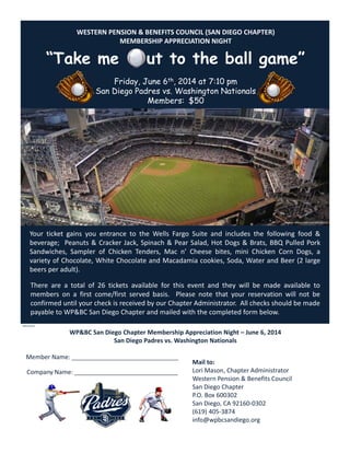 WESTERN PENSION & BENEFITS COUNCIL (SAN DIEGO CHAPTER)
MEMBERSHIP APPRECIATION NIGHT
“Take me ut to the ball game”
Friday, June 6th, 2014 at 7:10 pm
San Diego Padres vs. Washington Nationals
Members: $50
Your ticket gains you entrance to the Wells Fargo Suite and includes the following food &
beverage; Peanuts & Cracker Jack, Spinach & Pear Salad, Hot Dogs & Brats, BBQ Pulled Pork
Sandwiches, Sampler of Chicken Tenders, Mac n’ Cheese bites, mini Chicken Corn Dogs, a
variety of Chocolate, White Chocolate and Macadamia cookies, Soda, Water and Beer (2 large
beers per adult).
There are a total of 26 tickets available for this event and they will be made available to
members on a first come/first served basis. Please note that your reservation will not be
confirmed until your check is received by our Chapter Administrator. All checks should be made
payable to WP&BC San Diego Chapter and mailed with the completed form below.
Mail to:
Lori Mason, Chapter Administrator
Western Pension & Benefits Council
San Diego Chapter
P.O. Box 600302
San Diego, CA 92160‐0302
(619) 405‐3874
info@wpbcsandiego.org
WP&BC San Diego Chapter Membership Appreciation Night – June 6, 2014
San Diego Padres vs. Washington Nationals
Member Name: __________________________________
Company Name: _________________________________
NRM 042014
sandiego.padres.mlb.com/sd/ballpark/
 