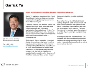 © Korn Ferry. ALL RIGHTS RESERVED. 0
Garrick Yu
Garrick Yu is a Senior Associate in Korn Ferry’s
Global Sports Practice and also serves as the
practice’s Knowledge Manager as well as the
Head of Sports Analytics.
Continuing a lifelong love of sports, Garrick has
been focused on the global landscape of the
industry, especially with the growing
sophistication of sports business. At Korn Ferry
Garrick has worked for some of the top teams,
leagues, organizations, and associations both in
senior executive recruitment and in a
consultative role.
Most recently, Garrick has played a key role in
placing Commissioners atop two of the U.S.’s
largest sports organizations, an International
Chief Operating Officer for a top league focused
on Asian and South American growth, and a
President of an international athletic apparel
company. He also built out the advanced
analytical platforms leading to the placement of
three head coaches and one general manger
for teams in the NFL, the NBA, and NCAA
Football.
Prior to Korn Ferry, Garrick had a brief stint
working at a private family investment firm and
then at executive search firm Spencer Stuart
before transitioning to Korn Ferry to help build
the firm’s nascent sports practice. Preceding
his entry into the business space, Garrick spent
a number of years working in neuropsychology
research.
Garrick graduated with honors from New York
University and also completed a postgraduate
degree in behavioral neuroscience at his alma
mater. He speaks Cantonese fluently as well as
conversational Spanish.
200 Park Avenue, 33rd Floor
New York, New York 10166
Tel: 212.973.5864
garrick.yu@kornferry.com
Senior Associate and Knowledge Manager, Global Sports Practice
 