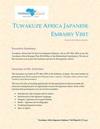 Tuwakuze Africa Japanese Embassy Visit Report|1 | P a g e
TUWAKUZE AFRICA JAPANESE
EMBASSY VISIT
Event Leader: Majune Socrates
Executive Summary:
Tuwakuze Africa held its first ever Japanese Embassy visit on 27th May 2016 as per the
Tuwakuze Africa Strategic Plan-2016 (Office of the Mentorship Coordinator). The aim of
the excursion was to give the students exposure to the Japanese culture.
Summary of the Activities:
The excursion was held on 27th May 2016 at the Embassy of Japan. The total number of
participant was 35 (29-students from Bethsaida school, 3 teachers, 1 Tuwakuze Africa volunteer and 2
Tuwakuze Africa Board members).
This was not only an exciting opportunity for the participant to interact outside the
classroom setting but also an opportunity to learn the Japanese culture. Some of the
activities that participants were involved in included:
 Introductory clip on Japan and its culture
 Introduction to the Japanese Language
 Origami - Japanese art of paper folding
 Shodo – Japanese art of calligraphy
 Traditional Japanese Games
 Quiz on Japan
 
