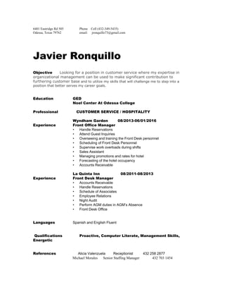  
6401 Eastridge Rd 505 Phone    Cell (432­349­5435) 
Odessa, Texas 79762 email:     jronquillo73@gmail.com 
 
 
 
 
 
Javier Ronquillo
Objective ​Looking for a position in customer service where my expertise in 
organizational management can be used to make significant contribution to 
furthering customer base​ and to utilize my skills that will challenge me to step into a 
position that better serves my career goals. 
 
 
Education GED   
Noel Center At Odessa College 
 
Professional CUSTOMER SERVICE / HOSPITALITY
 
Wyndham Garden 08/2013­06/01/2016
Experience Front Office Manager
• Handle Reservations 
• Attend Guest Inquiries 
• Overseeing and training the Front Desk personnel 
• Scheduling of Front Desk Personnel 
• Supervise work overloads during shifts 
• Sales Assistant  
• Managing promotions and rates for hotel 
• Forecasting of the hotel occupancy 
• Accounts Receivable 
   
​La Quinta Inn 08/2011­08/2013
Experience Front Desk Manager
• Accounts Receivable 
• Handle Reservations 
• Schedule of Associates  
• Employee Relations 
• Night Audit 
• Perform AGM duties in AGM’s Absence 
• Front Desk Office 
 
 
Languages Spanish and English Fluent   
Qualifications Proactive, Computer Literate, Management Skills,
Energetic 
References ​Alicia Valenzuela        Receptionist          432 258 2877  
                                           Michael Morales      Senior Staffing Manager              432 703 1454 
 
 