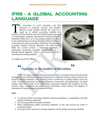 IFRS - A GLOBAL ACCOUNTING
LANGUAGE
he movement of world economies and their
expansion of corporate overseas with dramatic
financial results brought forward the need for a
single set of global accounting standards that
could be used for domestic and cross border financial reporting
of multinational companies. International Financial Reporting
Standards (IFRS) are a set of accounting standards developed
by the International Accounting Standards Board (IASB) that
is becoming the global accounting standard for the preparation
of public company financial statements. The trend towards
IFRS has evolved around a widespread agreement to
synchronize accounting standards internationally. It is a
Principle Based approach, which is in contrast to GAAP, a
rules-based accounting standard.
As rightly quoted by Plato,
“Necessity is the mother of Invention”
Whilst the impact of globalization and harmonization is currently being witnessed around
the globe, the use of different accounting frameworks in different countries created confusion for
users of financial statements. This confusion lead to inefficiency in capital markets across the
world. Therefore, increasing complexity of business transactions and globalization of capital
markets called for a single set of high quality accounting standards that underpins the trust
investors place in financial and non-financial information, which embrace the adoption of
International Financial Reporting Standards (IFRSs).
Aims:
 To develop global accounting standards requiring transparency, comparability and high
quality in financial statements.
 To encourage global accounting standards.
 When implementing global accounting standards, to take into account the needs of
emerging markets.
 Converge various national accounting standards with the global accounting standards.
T
 