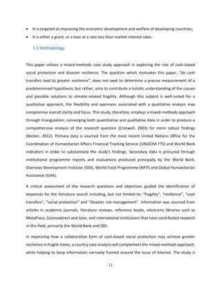 11
 It is targeted at improving the economic development and welfare of developing countries;
 It is either a grant, or a loan at a rate less than market interest rates.
1.3 Methodology
This paper utilizes a mixed-methods case study approach in exploring the role of cash-based
social protection and disaster resilience. The question which motivates this paper, “do cash
transfers lead to greater resilience”, does not seek to determine a precise measurement of a
predetermined hypothesis, but rather, aims to contribute a holistic understanding of the causes
and possible solutions to climate-related fragility. Although this subject is well-suited for a
qualitative approach, the flexibility and openness associated with a qualitative analysis may
compromise overall clarity and focus. This study, therefore, employs a mixed-methods approach
through triangulation, converging both quantitative and qualitative data in order to produce a
comprehensive analysis of the research question (Creswell, 2003) for more robust findings
(Becker, 2012). Primary data is sourced from the most recent United Nations Office for the
Coordination of Humanitarian Affairs Financial Tracking Service (UNOCHA FTS) and World Bank
indicators in order to substantiate the study’s findings. Secondary data is procured through
institutional programme reports and evaluations produced principally by the World Bank,
Overseas Development Institute (ODI), World Food Programme (WFP) and Global Humanitarian
Assistance (GHA).
A critical assessment of the research questions and objectives guided the identification of
keywords for the literature search including, but not limited to: “fragility”, “resilience”, “cash
transfers”, “social protection” and “disaster risk management”. Information was sourced from
articles in academic journals, literature reviews, reference books, electronic libraries such as
MetaPress, Sciencedirect and Jstor, and international institutions that have contributed research
in this field, primarily the World Bank and ODI.
In examining how a collaborative form of cash-based social protection may achieve greater
resilience in fragile states, a country case analysis will complement the mixed-methods approach,
while helping to keep information narrowly framed around the issue of interest. The study is
 