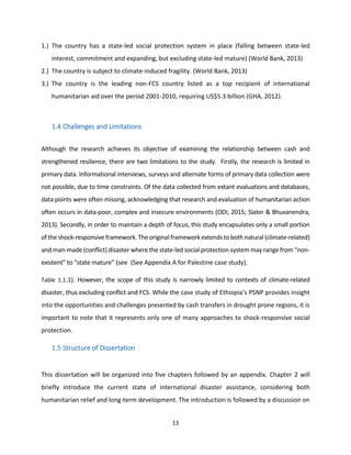 13
1.) The country has a state-led social protection system in place (falling between state-led
interest, commitment and expanding, but excluding state-led mature) (World Bank, 2013)
2.) The country is subject to climate-induced fragility. (World Bank, 2013)
3.) The country is the leading non-FCS country listed as a top recipient of international
humanitarian aid over the period 2001-2010, requiring US$5.3 billion (GHA, 2012).
1.4 Challenges and Limitations
Although the research achieves its objective of examining the relationship between cash and
strengthened resilience, there are two limitations to the study. Firstly, the research is limited in
primary data. Informational interviews, surveys and alternate forms of primary data collection were
not possible, due to time constraints. Of the data collected from extant evaluations and databases,
data points were often missing, acknowledging that research and evaluation of humanitarian action
often occurs in data-poor, complex and insecure environments (ODI, 2015; Slater & Bhuvanendra,
2013). Secondly, in order to maintain a depth of focus, this study encapsulates only a small portion
oftheshock-responsiveframework.The originalframeworkextendstobothnatural (climate-related)
and man-made (conflict) disaster where the state-led social protection system may range from “non-
existent” to “state mature” (see (See Appendix A for Palestine case study).
Table 1.1.1). However, the scope of this study is narrowly limited to contexts of climate-related
disaster, thus excluding conflict and FCS. While the case study of Ethiopia’s PSNP provides insight
into the opportunities and challenges presented by cash transfers in drought prone regions, it is
important to note that it represents only one of many approaches to shock-responsive social
protection.
1.5 Structure of Dissertation
This dissertation will be organized into five chapters followed by an appendix. Chapter 2 will
briefly introduce the current state of international disaster assistance, considering both
humanitarian relief and long-term development. The introduction is followed by a discussion on
 