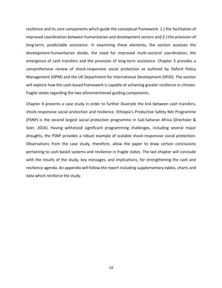14
resilience and its core components which guide the conceptual framework: 1.) the facilitation of
improved coordination between humanitarian and development sectors and 2.) the provision of
long-term, predictable assistance. In examining these elements, the section assesses the
development-humanitarian divide, the need for improved multi-sectoral coordination, the
emergence of cash transfers and the provision of long-term assistance. Chapter 3 provides a
comprehensive review of shock-responsive social protection as outlined by Oxford Policy
Management (OPM) and the UK Department for International Development (DFID). The section
will explore how the cash-based framework is capable of achieving greater resilience in climate-
fragile states regarding the two aforementioned guiding components.
Chapter 4 presents a case study in order to further illustrate the link between cash transfers,
shock-responsive social protection and resilience. Ethiopia’s Productive Safety Net Programme
(PSNP) is the second largest social protection programme in Sub-Saharan Africa (Drechsler &
Soer, 2016). Having withstood significant programming challenges, including several major
droughts, the PSNP provides a robust example of scalable shock-responsive social protection.
Observations from the case study, therefore, allow the paper to draw certain conclusions
pertaining to cash-based systems and resilience in fragile states. The last chapter will conclude
with the results of the study, key messages, and implications, for strengthening the cash and
resilience agenda. An appendix will follow the report including supplementary tables, charts and
data which reinforce the study.
 
