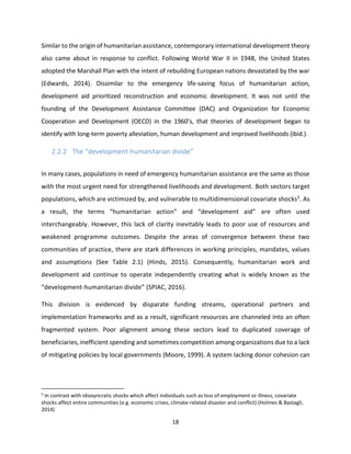 18
Similar to the origin of humanitarian assistance, contemporary international development theory
also came about in response to conflict. Following World War II in 1948, the United States
adopted the Marshall Plan with the intent of rebuilding European nations devastated by the war
(Edwards, 2014). Dissimilar to the emergency life-saving focus of humanitarian action,
development aid prioritized reconstruction and economic development. It was not until the
founding of the Development Assistance Committee (DAC) and Organization for Economic
Cooperation and Development (OECD) in the 1960’s, that theories of development began to
identify with long-term poverty alleviation, human development and improved livelihoods (ibid.).
2.2.2 The “development-humanitarian divide”
In many cases, populations in need of emergency humanitarian assistance are the same as those
with the most urgent need for strengthened livelihoods and development. Both sectors target
populations, which are victimized by, and vulnerable to multidimensional covariate shocks5. As
a result, the terms “humanitarian action” and “development aid” are often used
interchangeably. However, this lack of clarity inevitably leads to poor use of resources and
weakened programme outcomes. Despite the areas of convergence between these two
communities of practice, there are stark differences in working principles, mandates, values
and assumptions (See Table 2.1) (Hinds, 2015). Consequently, humanitarian work and
development aid continue to operate independently creating what is widely known as the
“development-humanitarian divide” (SPIAC, 2016).
This division is evidenced by disparate funding streams, operational partners and
implementation frameworks and as a result, significant resources are channeled into an often
fragmented system. Poor alignment among these sectors lead to duplicated coverage of
beneficiaries, inefficient spending and sometimes competition among organizations due to a lack
of mitigating policies by local governments (Moore, 1999). A system lacking donor cohesion can
5
In contrast with idiosyncratic shocks which affect individuals such as loss of employment or illness, covariate
shocks affect entire communities (e.g. economic crises, climate-related disaster and conflict) (Holmes & Bastagli,
2014)
 
