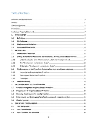 2
Table of Contents
Acronyms and Abbreviations........................................................................................................................4
Abstract …………………………………………………………………………………………………………………………………………….5
Acknowledgements.......................................................................................................................................6
Declaration………………………………………………………………………………………………………………………………………………6
Intellectual Property Statement ...................................................................................................................7
1. INTRODUCTION ....................................................................................................................................8
1.2 Definitions .......................................................................................................................................9
1.3 Methodology.................................................................................................................................11
1.4 Challenges and Limitations...........................................................................................................13
1.5 Structure of Dissertation...............................................................................................................13
2. BACKGROUND ....................................................................................................................................15
2.1 The Resilience Approach...............................................................................................................16
2.2 Linking Humanitarian Action with Development: Achieving improved coordination................17
2.2.1 Understanding the roles of Humanitarian Action and Development Aid...............................17
2.2.2 The “development-humanitarian divide” ...............................................................................18
2.2.3 Bridging the “development-humanitarian divide”..................................................................19
2.3 The Emergence of Cash Transfers: Achieving long-term predictable assistance........................20
2.3.1 Humanitarian Emergency Cash Transfers ...............................................................................20
2.3.2 Development Social Cash Transfers ........................................................................................21
2.3.3 Challenges ...............................................................................................................................22
2.4 Chapter Summary..........................................................................................................................23
3. SHOCK-RESPONSIVE SOCIAL PROTECTION........................................................................................26
3.1. Conceptualizing Shock-responsive Social Protection ....................................................................26
3.2. Designing Shock-Responsive Social Protection .............................................................................29
3.3. Financing shock-responsive social protection ...............................................................................30
3.4. Determinants and Challenges of an effectiveness shock-responsive system ..............................31
3.5. Chapter Summary ...........................................................................................................................33
4. CASE STUDY: ETHIOPIA’S PSNP..........................................................................................................35
4.1. PSNP Background ...........................................................................................................................36
4.2. PSNP Contributions........................................................................................................................38
4.3. PSNP Outcomes and Resilience .....................................................................................................40
 