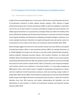20
2.3 The Emergence of Cash Transfers: Achieving long-term predictable assistance
2.3.1 Humanitarian Emergency Cash Transfers
In light of the increased fragility seen in recent years, ODI has been researching alternate forms
of humanitarian assistance to better address disaster response. ODI’s research is largely
influenced by Amartya Sen’s Poverty and Famines (1981), in which he establishes a theoretical
case for the use of cash transfers in countries vulnerable to drought and natural disaster. Sen
(1981) argues that famines are caused not by a shortage of food, but rather the inability of the
poor to afford food. Building upon this theoretical framework, a new wave of research emerged
concerning the feasibility and implications of adapting cash-based emergency assistance. As a
result, leading humanitarian institutions are experimenting with cash and voucher systems as
an alternative to more costly in-kind relief, such as food aid, seeds and shelter (ODI, 2007).
Recent findings suggest that short-term cash transfers may be more cost-effective and capable
of producing multiplier effects in local economies (Harvey, 2005). For example, Barrientos, et
al. (2010) highlight the tendency for the poor to purchase locally produced food and goods,
whereas wealthier individuals purchase imports. Cash transfers therefore, are linked with
multiplier effects stimulating the domestic and local economy. Indeed, a cross-country analysis
conducted by ODI (2015) finds that 18% more people could be assisted at no extra cost through
the provision of cash transfers instead of food. Table 2.2 illustrates a cost comparison between
cash transfers and the more traditional in-kind food transfers. It is now widely accepted by
DRM experts, that a cash transfer system is capable of responding to emergencies at a faster
rate than traditional in-kind humanitarian assistance, while also reaching a larger number of
people (ODI, 2007; Harvey, 2005). These findings are supported by an intensive study facilitated
by ODI’s report of the High Level Panel on Humanitarian Cash Transfers, in which the institution
identifies more than 200 resources and studies substantiating the feasibility, cost and
effectiveness of cash transfers in relation to humanitarian response and long-term poverty
reduction (ODI, 2015).
 