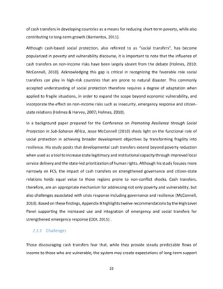 22
of cash transfers in developing countries as a means for reducing short-term poverty, while also
contributing to long-term growth (Barrientos, 2011).
Although cash-based social protection, also referred to as “social transfers”, has become
popularized in poverty and vulnerability discourse, it is important to note that the influence of
cash transfers on non-income risks have been largely absent from the debate (Holmes, 2010;
McConnell, 2010). Acknowledging this gap is critical in recognizing the favorable role social
transfers can play in high-risk countries that are prone to natural disaster. This commonly
accepted understanding of social protection therefore requires a degree of adaptation when
applied to fragile situations, in order to expand the scope beyond economic vulnerability, and
incorporate the effect on non-income risks such as insecurity, emergency response and citizen-
state relations (Holmes & Harvey, 2007; Holmes, 2010).
In a background paper prepared for the Conference on Promoting Resilience through Social
Protection in Sub-Saharan Africa, Jesse McConnell (2010) sheds light on the functional role of
social protection in achieving broader development objectives by transforming fragility into
resilience. His study posits that developmental cash transfers extend beyond poverty reduction
when used as a tool to increase state legitimacy and institutional capacity through improved local
service delivery and the state-led prioritization of human rights. Although his study focuses more
narrowly on FCS, the impact of cash transfers on strengthened governance and citizen-state
relations holds equal value to those regions prone to non-conflict shocks. Cash transfers,
therefore, are an appropriate mechanism for addressing not only poverty and vulnerability, but
also challenges associated with crisis response including governance and resilience (McConnell,
2010). Based on these findings, Appendix B highlights twelve recommendations by the High Level
Panel supporting the increased use and integration of emergency and social transfers for
strengthened emergency response (ODI, 2015) .
2.3.3 Challenges
Those discouraging cash transfers fear that, while they provide steady predictable flows of
income to those who are vulnerable, the system may create expectations of long-term support
 