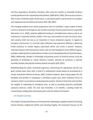 23
and thus, dependency. Dissidents, therefore, often view the transfers as charitable handouts
used by beneficiaries for unproductive ends (Holmes, 2009; Britto, 2005). There are also concerns
that in areas marked by weak infrastructure, a cash-based system may be prone to corruption
and inadequate security (Holmes & Harvey, 2007; ODI, 2007).
The emerging evidence from recent programmes seem to invalidate a large number of these
concerns. Recipients of emergency cash transfers have been found to spend income responsibly
(Barrientos, et al., 2010), using the additional funding on immediate basic needs as well as on
investments in education (Holmes, 2010). In this case, cash transfers are seen not only as short-
term poverty relief, but also as an investment in future productive capacity. In regards to
corruption and security, it is true that state institutions may experience difficulty in delivering
timely assistance to remote regions, particularly where civil unrest is present. However,
improved cohesion with humanitarian actors, who are well equipped to access difficult regions,
provides a viable solution to safely deliver transfers to the intended beneficiaries (Creti & Jaspars,
2006). Additionally, changes in technology and growing access to financial services carry the
possibility of facilitating an instant electronic transfer, whereby all assistance is instantly
recorded, thereby reducing the tendency toward corruption (ODI, 2015).
Notwithstanding the above mentioned arguments, determining the appropriate tool for any
given context (cash, food, other in-kind of a combination) should always be proceeded by a
market assessment (Holmes & Harvey, 2007). Evidence however, gives strong support for the
feasibility and benefits of employing a cash-based system over other traditional forms of
assistance, both in humanitarian and development contexts. Research shows that cash transfers
are capable of responding to emergency crisis, as well as providing long-term predictable
assistance (Cherrier, 2014). The next step thereafter, is to identify a working model for
incorporating a collaborative cash-based system into the resilience framework.
2.4 Chapter Summary
This chapter introduced resilience as a framework for responding to a global context of increasing
natural disasters, heightened conflict and mounting fragility. The framework focuses on the
 