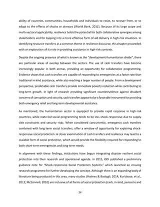 24
ability of countries, communities, households and individuals to resist, to recover from, or to
adapt to the effects of shocks or stresses (World Bank, 2012). Because of its large scope and
multi-sectoral applicability, resilience holds the potential for both collaborative synergies among
stakeholders and for tapping into a more effective form of aid delivery in high-risk situations. In
identifying resource transfers as a common theme in resilience discourse, this chapter proceeded
with an exploration of its role in providing assistance in high-risk contexts.
Despite the ongoing presence of what is known as the “development-humanitarian divide”, there
are particular areas of overlap between the sectors. The use of cash transfers have become
increasingly popular in both arenas, providing an opportunity for collaborative programming.
Evidence shows that cash transfers are capable of responding to emergencies at a faster rate than
traditional in-kind assistance, while also reaching a larger number of people. From a development
perspective, predictable cash transfers provide immediate poverty reduction while contributing to
long-term growth. In light of research providing significant counterevidence against dissident
concernsof corruption and security, cashtransfersappeartobe afavorable instrumentforproviding
both emergency relief and long-term developmental assistance.
As mentioned, the humanitarian sector is equipped to provide rapid response in high-risk
countries, while state-led social programming tends to be less shock-responsive due to supply
side constraints and security risks. When considered concurrently, emergency cash transfers
combined with long-term social transfers, offer a window of opportunity for exploring shock-
responsive social protection. A closer examination of cash transfers and resilience may lead to a
scalable form of social protection, which would provide the flexibility required for responding to
both short-term emergencies and long-term needs.
In alignment with these findings, institutions have begun integrating disaster resilient social
protection into their research and operational agenda. In 2015, ODI published a preliminary
guidance note for “Shock-responsive Social Protection Systems” which launched an ensuing
research programme for further developing the concept. Although there is an expanding body of
literature being produced in this area, many studies (Holmes & Bastagli, 2014; Kuriakose, et al.,
2012; McConnell, 2010) are inclusive of all forms of social protection (cash, in-kind, pensions and
 