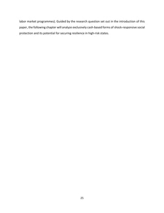 25
labor market programmes). Guided by the research question set out in the introduction of this
paper, the following chapter will analyze exclusively cash-based forms of shock-responsive social
protection and its potential for securing resilience in high-risk states.
 