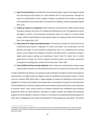 27
1.) Type of social protection: As established in the preceding chapter, experts have largely accepted
that (cash-based) social transfers are a more effective form of social protection. Although the
option for conditionality6
is often a subject of debate, unconditional cash transfers are typically
more appropriate in low-income high-risk contexts due to flexibility, simplicity and political appeal
(ibid., p17).
2.) Scaling up response in emergencies: Shock-responsive social protection rapidly expands during
emergency response and return to its original scale following the crisis. The appropriate manner
and degree to which a social protection programme scales up is based on a careful market
analysis. OPM has identified five context specific options for scaling up which will be discussed
later in this chapter (ibid., p17).
3.) Policy features for design and implementation: The literature coincides over the inclusion of six
fundamental policy features: integration of climate and disaster risk considerations into the
planning and design of social protection programmes; links to an established early warning
system; central registries for targeting, verification and disbursement; coordination through a
single central agency; pooling and smoothing of donor funds for safety nets to enable
governments to prepare for crises in advance and build systems; and innovative partnership
arrangements including public, private and non-state actors” (ibid., p18).
4.) Links to DRM and climate change adaptation: Shock-responsive social protection requires equal
attention paid to disaster risk reduction/prevention and crisis response and recovery (ibid., p18).
In order to fulfil these key features, it is necessary to link humanitarian emergency transfers with long-term
social assistance. In fragile contexts, the degree to which an established social protection system is in place
may vary, therefore OPM (2015) offers a simple typology of contexts for identifying an entry point for
engagement. The basic level comprises those regions where social assistance is absent or is extremely weak.
The intermediate levelis inclusive of regions where socialassistance systems exist, but are not yet responsive
to covariate shocks. Those contexts which are considered advanced have established social assistance
programmes which are shock-responsive. According to a region’s context, the existing social protection
programme may be adjusted in response to shocks, or in the absence of a properly functioning programme,
other paths of engagement may involve the development of new programmes and policies. The specific
6 Conditional cash transfers are those which are combined with asset accumulation whereby beneficiaries receive a transfer
conditional on their fulfillment of stated interventions generally focused around human, financial or physical development
(Barrientos, 2013).
 