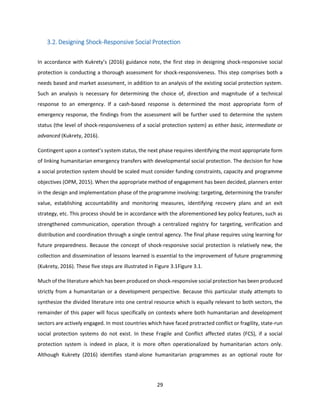 29
3.2. Designing Shock-Responsive Social Protection
In accordance with Kukrety’s (2016) guidance note, the first step in designing shock-responsive social
protection is conducting a thorough assessment for shock-responsiveness. This step comprises both a
needs based and market assessment, in addition to an analysis of the existing social protection system.
Such an analysis is necessary for determining the choice of, direction and magnitude of a technical
response to an emergency. If a cash-based response is determined the most appropriate form of
emergency response, the findings from the assessment will be further used to determine the system
status (the level of shock-responsiveness of a social protection system) as either basic, intermediate or
advanced (Kukrety, 2016).
Contingent upon a context’s system status, the next phase requires identifying the most appropriate form
of linking humanitarian emergency transfers with developmental social protection. The decision for how
a social protection system should be scaled must consider funding constraints, capacity and programme
objectives (OPM, 2015). When the appropriate method of engagement has been decided, planners enter
in the design and implementation phase of the programme involving: targeting, determining the transfer
value, establishing accountability and monitoring measures, identifying recovery plans and an exit
strategy, etc. This process should be in accordance with the aforementioned key policy features, such as
strengthened communication, operation through a centralized registry for targeting, verification and
distribution and coordination through a single central agency. The final phase requires using learning for
future preparedness. Because the concept of shock-responsive social protection is relatively new, the
collection and dissemination of lessons learned is essential to the improvement of future programming
(Kukrety, 2016). These five steps are illustrated in Figure 3.1Figure 3.1.
Much of the literature which has been produced on shock-responsive social protection has been produced
strictly from a humanitarian or a development perspective. Because this particular study attempts to
synthesize the divided literature into one central resource which is equally relevant to both sectors, the
remainder of this paper will focus specifically on contexts where both humanitarian and development
sectors are actively engaged. In most countries which have faced protracted conflict or fragility, state-run
social protection systems do not exist. In these Fragile and Conflict affected states (FCS), if a social
protection system is indeed in place, it is more often operationalized by humanitarian actors only.
Although Kukrety (2016) identifies stand-alone humanitarian programmes as an optional route for
 