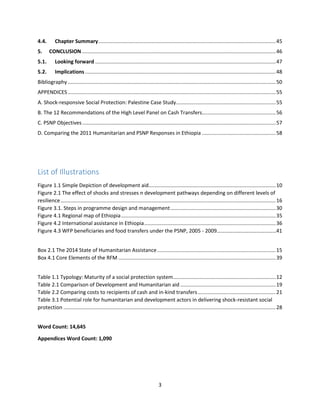 3
4.4. Chapter Summary...........................................................................................................................45
5. CONCLUSION ......................................................................................................................................46
5.1. Looking forward .............................................................................................................................47
5.2. Implications ....................................................................................................................................48
Bibliography ................................................................................................................................................50
APPENDICES................................................................................................................................................55
A. Shock-responsive Social Protection: Palestine Case Study.....................................................................55
B. The 12 Recommendations of the High Level Panel on Cash Transfers...................................................56
C. PSNP Objectives......................................................................................................................................57
D. Comparing the 2011 Humanitarian and PSNP Responses in Ethiopia ...................................................58
List of Illustrations
Figure 1.1 Simple Depiction of development aid........................................................................................10
Figure 2.1 The effect of shocks and stresses n development pathways depending on different levels of
resilience.....................................................................................................................................................16
Figure 3.1. Steps in programme design and management.........................................................................30
Figure 4.1 Regional map of Ethiopia...........................................................................................................35
Figure 4.2 International assistance in Ethiopia...........................................................................................36
Figure 4.3 WFP beneficiaries and food transfers under the PSNP, 2005 - 2009………………………………………41
Box 2.1 The 2014 State of Humanitarian Assistance..................................................................................15
Box 4.1 Core Elements of the RFM .............................................................................................................39
Table 1.1 Typology: Maturity of a social protection system.......................................................................12
Table 2.1 Comparison of Development and Humanitarian aid ..................................................................19
Table 2.2 Comparing costs to recipients of cash and in-kind transfers......................................................21
Table 3.1 Potential role for humanitarian and development actors in delivering shock-resistant social
protection ...................................................................................................................................................28
Word Count: 14,645
Appendices Word Count: 1,090
 