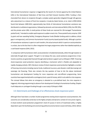 31
International humanitarian response is triggered by the launch of a formal appeal by the United Nations
(UN) or the International Federation of Red Cross and Red Crescent Societies (IFRC). Funding is then
channeled from donors to recipients through a complex system generally mitigated through UN agencies
who subcontract to a mixture of front line recipients. A study by Cabot Venton, et al. cited in OPM (2016)
found that between 2009-2013, approximately two thirds of international humanitarian assistance was
distributed to multilateral organizations, followed by domestic and international NGOs (19%), the IFRC (9%),
and the private sector (8%). A small portion of these funds are reserved for UN-managed “humanitarian
pooledfunds,” intendedto enable rapidresponse to sudden-onset crisis.These pooledfunds comprise: CERF
(a grant and loan awarding facility), Emergency Response Funds (flexible funding pools to address critical
gaps in emergencies), and Common Humanitarian Funds (country-based pooled funds). Although a portion
of humanitarian assistance is spent on cash transfers, the actual amount which is spent on social protection
is unclear, due to the fact that it is often integrated into larger programmes rather than labelled explicitly as
a cash-based response (GHA, 2015).
In comparison with humanitarian relief, social protection is funded domestically, either through taxation or
externally through donor support. Though it is not always the case, social assistance programmes in low-
income countries are generally financed through external donor support such as Ethiopia’s PSNP. Financing
shock-responsive social protection requires identifying a mechanism which is flexible and adaptable to
rapidly changing contexts. ODI’s literature review of shock-responsive social protection highlights a number
of financing instruments including reserve funds, traditional insurance, post-disaster credit (borrowing) and
sovereign risk financing. There also remains the key question of how to link the above mentioned
humanitarian and development funding for more responsive and cost-efficient programming. Some
countries have experimentedwitha contingency fund: a poolof money, whichis set aside for crisis response.
The concept follows that when an emergency is elevated to a pre-defined level, the crisis response is
triggered, informing programming to advance from development funding to humanitarian funding. Chapter
4 will elaborate on contingent funding through a case study of Ethiopia’s PSNP.
3.4. Determinants and Challenges of an effectiveness shock-responsive system
Although there have been a number of pilot programmes testing shock-responsive social protection, the
outcomes are considerably varied due to the highly complex and dynamic context of crisis-prone regions.
A shock-resilient social protection programme’s level of success in terms of maximized utility, is highly
dependent upon the facilitating and constraining political economy factors (Lavers & Hickey, 2015). Before
 