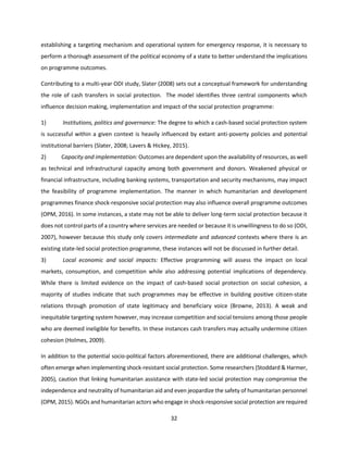 32
establishing a targeting mechanism and operational system for emergency response, it is necessary to
perform a thorough assessment of the political economy of a state to better understand the implications
on programme outcomes.
Contributing to a multi-year ODI study, Slater (2008) sets out a conceptual framework for understanding
the role of cash transfers in social protection. The model identifies three central components which
influence decision making, implementation and impact of the social protection programme:
1) Institutions, politics and governance: The degree to which a cash-based social protection system
is successful within a given context is heavily influenced by extant anti-poverty policies and potential
institutional barriers (Slater, 2008; Lavers & Hickey, 2015).
2) Capacity and implementation: Outcomes are dependent upon the availability of resources, as well
as technical and infrastructural capacity among both government and donors. Weakened physical or
financial infrastructure, including banking systems, transportation and security mechanisms, may impact
the feasibility of programme implementation. The manner in which humanitarian and development
programmes finance shock-responsive social protection may also influence overall programme outcomes
(OPM, 2016). In some instances, a state may not be able to deliver long-term social protection because it
does not control parts of a country where services are needed or because it is unwillingness to do so (ODI,
2007), however because this study only covers intermediate and advanced contexts where there is an
existing state-led social protection programme, these instances will not be discussed in further detail.
3) Local economic and social impacts: Effective programming will assess the impact on local
markets, consumption, and competition while also addressing potential implications of dependency.
While there is limited evidence on the impact of cash-based social protection on social cohesion, a
majority of studies indicate that such programmes may be effective in building positive citizen-state
relations through promotion of state legitimacy and beneficiary voice (Browne, 2013). A weak and
inequitable targeting system however, may increase competition and social tensions among those people
who are deemed ineligible for benefits. In these instances cash transfers may actually undermine citizen
cohesion (Holmes, 2009).
In addition to the potential socio-political factors aforementioned, there are additional challenges, which
often emerge when implementing shock-resistant social protection. Some researchers (Stoddard & Harmer,
2005), caution that linking humanitarian assistance with state-led social protection may compromise the
independence and neutrality of humanitarian aid and even jeopardize the safety of humanitarian personnel
(OPM, 2015). NGOs and humanitarian actors who engage in shock-responsive social protection are required
 