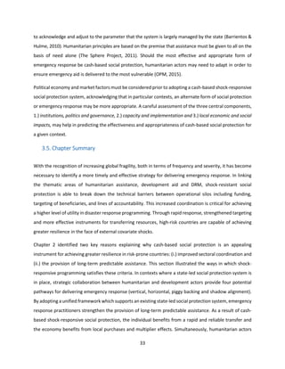 33
to acknowledge and adjust to the parameter that the system is largely managed by the state (Barrientos &
Hulme, 2010). Humanitarian principles are based on the premise that assistance must be given to all on the
basis of need alone (The Sphere Project, 2011). Should the most effective and appropriate form of
emergency response be cash-based social protection, humanitarian actors may need to adapt in order to
ensure emergency aid is delivered to the most vulnerable (OPM, 2015).
Political economy and market factors must be considered prior to adopting a cash-based shock-responsive
social protection system, acknowledging that in particular contexts, an alternate form of social protection
or emergency response may be more appropriate. A careful assessment of the three central components,
1.) institutions, politics and governance, 2.) capacity and implementation and 3.) local economic and social
impacts, may help in predicting the effectiveness and appropriateness of cash-based social protection for
a given context.
3.5. Chapter Summary
With the recognition of increasing global fragility, both in terms of frequency and severity, it has become
necessary to identify a more timely and effective strategy for delivering emergency response. In linking
the thematic areas of humanitarian assistance, development aid and DRM, shock-resistant social
protection is able to break down the technical barriers between operational silos including funding,
targeting of beneficiaries, and lines of accountability. This increased coordination is critical for achieving
a higher level of utility in disaster response programming. Through rapid response, strengthened targeting
and more effective instruments for transferring resources, high-risk countries are capable of achieving
greater resilience in the face of external covariate shocks.
Chapter 2 identified two key reasons explaining why cash-based social protection is an appealing
instrument for achieving greater resilience in risk-prone countries: (i.) improved sectoral coordination and
(ii.) the provision of long-term predictable assistance. This section illustrated the ways in which shock-
responsive programming satisfies these criteria. In contexts where a state-led social protection system is
in place, strategic collaboration between humanitarian and development actors provide four potential
pathways for delivering emergency response (vertical, horizontal, piggy backing and shadow alignment).
By adopting a unified framework which supports an existing state-led social protection system, emergency
response practitioners strengthen the provision of long-term predictable assistance. As a result of cash-
based shock-responsive social protection, the individual benefits from a rapid and reliable transfer and
the economy benefits from local purchases and multiplier effects. Simultaneously, humanitarian actors
 