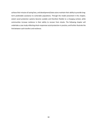 34
achieve their mission of saving lives, and development/state actors maintain their ability to provide long-
term predictable assistance to vulnerable populations. Through the model presented in this chapter,
extant social protection systems become scalable and therefore flexible to a changing context, while
communities increase resilience in their ability to recover from shocks. The following chapter will
undertake a case study reflecting shock-responsive social protection in practice, and further illustrate the
link between cash transfers and resilience.
 