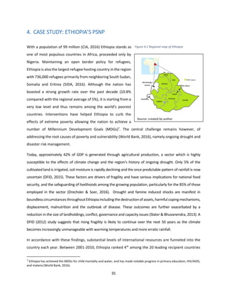 35
4. CASE STUDY: ETHIOPIA’S PSNP
With a population of 99 million (CIA, 2016) Ethiopia stands as
one of most populous countries in Africa, proceeded only by
Nigeria. Maintaining an open border policy for refugees,
Ethiopia is also the largest refugee hosting country in the region
with 736,000 refugees primarily from neighboring South Sudan,
Somalia and Eritrea (SIDA, 2016). Although the nation has
boasted a strong growth rate over the past decade (10.8%
compared with the regional average of 5%), it is starting from a
very low level and thus remains among the world’s poorest
countries. Interventions have helped Ethiopia to curb the
effects of extreme poverty allowing the nation to achieve a
number of Millennium Development Goals (MDGs)7
. The central challenge remains however, of
addressing the root causes of poverty and vulnerability (World Bank, 2016), namely ongoing drought and
disaster risk management.
Today, approximately 42% of GDP is generated through agricultural production, a sector which is highly
susceptible to the effects of climate change and the region’s history of ongoing drought. Only 5% of the
cultivated land is irrigated, soil moisture is rapidly declining and the once predictable pattern of rainfall is now
uncertain (DFID, 2015). These factors are drivers of fragility and have serious implications for national food
security, and the safeguarding of livelihoods among the growing population, particularly for the 85% of those
employed in the sector (Drechsler & Soer, 2016). Drought and famine induced shocks are manifest in
boundless circumstances throughout Ethiopia includingthe destructionof assets, harmful copingmechanisms,
displacement, malnutrition and the outbreak of disease. These outcomes are further exacerbated by a
reduction in the size of landholdings, conflict, governance and capacity issues (Slater & Bhuvanendra, 2013). A
DFID (2012) study suggests that rising fragility is likely to continue over the next 50 years as the climate
becomes increasingly unmanageable with warming temperatures and more erratic rainfall.
In accordance with these findings, substantial levels of international resources are funneled into the
country each year. Between 2001-2010, Ethiopia ranked 4th
among the 20 leading recipient countries
7
Ethiopia has achieved the MDGs for child mortality and water, and has made notable progress in primary education, HIV/AIDS,
and malaria (World Bank, 2016).
Source: created by author
Figure 4.1 Regional map of Ethiopia
 