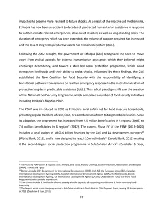 37
impacted to become more resilient to future shocks. As a result of the reactive aid mechanisms,
Ethiopia has now been a recipient to decades of protracted humanitarian assistance in response
to sudden climate-related emergencies, slow onset disasters as well as long-standing crisis. The
duration of emergency relief has been extended, the volume of support required has increased
and the loss of long-term productive assets has remained constant (ibid.).
Following the 2002 drought, the government of Ethiopia (GoE) recognized the need to move
away from cyclical appeals for external humanitarian assistance, which they believed might
encourage dependency, and toward a state-led social protection programme, which could
strengthen livelihoods and their ability to resist shocks. Influenced by these findings, the GoE
established the New Coalition for Food Security with the responsibility of identifying a
transitional pathway from reliance on reactive emergency response to the institutionalization of
protective long-term predictable assistance (ibid.). This radical paradigm shift saw the creation
of the National Food Security Programme, which comprised a number of food security initiatives
including Ethiopia’s flagship PSNP.
The PSNP was introduced in 2005 as Ethiopia’s rural safety net for food insecure households,
providing regular transfers of cash, food, or a combination of both to targeted beneficiaries. Since
its adoption, the programme has increased from 4.5 million beneficiaries in 4 regions (2005) to
7.6 million beneficiaries in 8 regions9 (2012). The current Phase IV of the PSNP (2015-2020)
includes a total budget of US$3.6 billion financed by the GoE and 11 development partners10
(World Bank, 2016), and is now designed to reach 10m individuals11 (World Bank, 2013) making
it the second-largest social protection programme in Sub-Saharan Africa12 (Drechsler & Soer,
9 The Phase IV PSNP covers 8 regions: Afar, Amhara, Dire Dawa, Harari, Oromiya, Southern Nations, Nationalities and Peoples
(SNNP), Somali and Tigray
10 Donors include: UK’s Department for International Development (DFID), Irish Aid, the European Union (EU), Canadian
International Development Agency (CIDA), Swedish International Development Agency (SIDA), the Netherlands, Danish
International Development Agency, US International Development Agency (USAID), UN Children’s Fund, the World Food
Programme (WFO) and the World Bank
11 10m clients include 8.3 million in chronic poverty with the capacity of supporting an additional 1.7m in transitory food
insecurity
12 The largest social protection programme in Sub-Saharan Africa is South Africa’s Child Support Grant, serving 11.9m recipients
in 2015 (Drechsler & Soer, 2016).
 