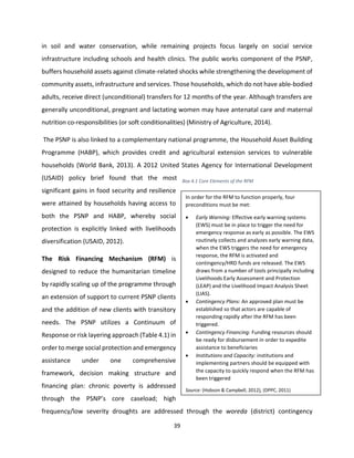 39
in soil and water conservation, while remaining projects focus largely on social service
infrastructure including schools and health clinics. The public works component of the PSNP,
buffers household assets against climate-related shocks while strengthening the development of
community assets, infrastructure and services. Those households, which do not have able-bodied
adults, receive direct (unconditional) transfers for 12 months of the year. Although transfers are
generally unconditional, pregnant and lactating women may have antenatal care and maternal
nutrition co-responsibilities (or soft conditionalities) (Ministry of Agriculture, 2014).
The PSNP is also linked to a complementary national programme, the Household Asset Building
Programme (HABP), which provides credit and agricultural extension services to vulnerable
households (World Bank, 2013). A 2012 United States Agency for International Development
(USAID) policy brief found that the most
significant gains in food security and resilience
were attained by households having access to
both the PSNP and HABP, whereby social
protection is explicitly linked with livelihoods
diversification (USAID, 2012).
The Risk Financing Mechanism (RFM) is
designed to reduce the humanitarian timeline
by rapidly scaling up of the programme through
an extension of support to current PSNP clients
and the addition of new clients with transitory
needs. The PSNP utilizes a Continuum of
Response or risk layering approach (Table 4.1) in
order to merge social protection and emergency
assistance under one comprehensive
framework, decision making structure and
financing plan: chronic poverty is addressed
through the PSNP’s core caseload; high
frequency/low severity droughts are addressed through the woreda (district) contingency
In order for the RFM to function properly, four
preconditions must be met:
 Early Warning: Effective early warning systems
(EWS) must be in place to trigger the need for
emergency response as early as possible. The EWS
routinely collects and analyzes early warning data,
when the EWS triggers the need for emergency
response, the RFM is activated and
contingency/HRD funds are released. The EWS
draws from a number of tools principally including
Livelihoods Early Assessment and Protection
(LEAP) and the Livelihood Impact Analysis Sheet
(LIAS).
 Contingency Plans: An approved plan must be
established so that actors are capable of
responding rapidly after the RFM has been
triggered.
 Contingency Financing: Funding resources should
be ready for disbursement in order to expedite
assistance to beneficiaries
 Institutions and Capacity: institutions and
implementing partners should be equipped with
the capacity to quickly respond when the RFM has
been triggered
Source: (Hobson & Campbell, 2012), (DPPC, 2011)
Box 4.2 Core Elements of the RFMIn order for the
RFM to function properly, four preconditions must be
met:
 Early Warning: Effective early warning systems
(EWS) must be in place to trigger the need for
Box 4.1 Core Elements of the RFM
 