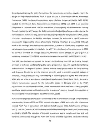 42
Beyond providing input for policy formulation, the humanitarian sector has played a role in the
design and implementation of the PNSP. In 2008, the GoE in coordination with the World Food
Programme (WFP), the largest humanitarian agency fighting hunger worldwide (WFP, 2016),
created the Livelihoods Early Assessment and Protection (LEAP) tool. LEAP is an essential
component of the EWS which controls the release of contingency and humanitarian funding.
Through this tool the WFP assists the GoE in estimating food aid beneficiary numbers during the
harvest seasons meher and belg, as well as in developing indices for early response (WFP, 2010).
LEAP then contributes to the EWS by identifying the need for assistance in specific areas and
consequently triggering the release of additional financing (Drechsler & Soer, 2016). Although
much of this funding is allocated toward cash transfers, a portion of PSNP funding is spent on food
transfers which are provided principally by the WFP. Since the launch of the programme in 2005,
the WFP has provided, on average, about 140,800 metric tonnes of food per year (Figure 4.3)
supporting more than 37% of PSNP beneficiaries between the year 2005 and 2009 (WFP, 2010).
The WFP has also been recognized for its work in developing the PIM, particularly through
provision of technical assistance for public works programmes (ibid.). In regards to monitoring
and evaluation, the Regional Auditors General and the investigative area of the Early Warning
and Response Directorate are the channels generally used to monitor potential leakage of
resources, however they also rely on monitoring at all levels provided by the WFP and various
NGOs who are active in woreda and kebele (ward) level projects (World Bank, 2013). Because of
historic humanitarian support for the vulnerable people in Ethiopia prior to the PSNP,
organizations such as Save the Children, Oxfam and the WFP are interested in tracking progress,
identifying opportunities and building on the programme’s success through the provision of
monitoring and evaluation reports (Save the Children, 2008).
Humanitarian organizations have also contributed to the PSNP indirectly through complementary
programming. Between 2008 and 2011, humanitarian agency CARE launched a pilot programme
entitled PSNP Plus in consortium with Catholic Relief Services (CRS), Relief Society of Tigray
(REST), Save the Children UK and the Netherlands Development Organization (SNV), with funding
provided by USAID. The objective of the pilot programme was to complement food and cash
transfers administered through the PSNP with market-oriented support to achieve beneficiary
 