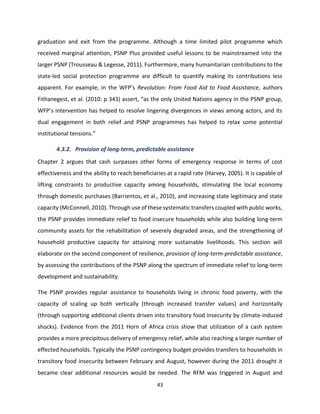 43
graduation and exit from the programme. Although a time limited pilot programme which
received marginal attention, PSNP Plus provided useful lessons to be mainstreamed into the
larger PSNP (Trousseau & Legesse, 2011). Furthermore, many humanitarian contributions to the
state-led social protection programme are difficult to quantify making its contributions less
apparent. For example, in the WFP’s Revolution: From Food Aid to Food Assistance, authors
Fithanegest, et al. (2010: p 343) assert, “as the only United Nations agency in the PSNP group,
WFP’s intervention has helped to resolve lingering divergences in views among actors, and its
dual engagement in both relief and PSNP programmes has helped to relax some potential
institutional tensions.”
4.3.2. Provision of long-term, predictable assistance
Chapter 2 argues that cash surpasses other forms of emergency response in terms of cost
effectiveness and the ability to reach beneficiaries at a rapid rate (Harvey, 2005). It is capable of
lifting constraints to productive capacity among households, stimulating the local economy
through domestic purchases (Barrientos, et al., 2010), and increasing state legitimacy and state
capacity (McConnell, 2010). Through use of these systematic transfers coupled with public works,
the PSNP provides immediate relief to food insecure households while also building long-term
community assets for the rehabilitation of severely degraded areas, and the strengthening of
household productive capacity for attaining more sustainable livelihoods. This section will
elaborate on the second component of resilience, provision of long-term-predictable assistance,
by assessing the contributions of the PSNP along the spectrum of immediate relief to long-term
development and sustainability.
The PSNP provides regular assistance to households living in chronic food poverty, with the
capacity of scaling up both vertically (through increased transfer values) and horizontally
(through supporting additional clients driven into transitory food insecurity by climate-induced
shocks). Evidence from the 2011 Horn of Africa crisis show that utilization of a cash system
provides a more precipitous delivery of emergency relief, while also reaching a larger number of
effected households. Typically the PSNP contingency budget provides transfers to households in
transitory food insecurity between February and August, however during the 2011 drought it
became clear additional resources would be needed. The RFM was triggered in August and
 