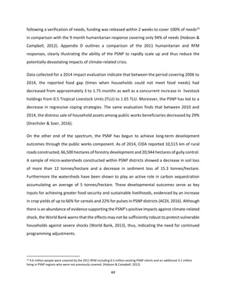 44
following a verification of needs, funding was released within 2 weeks to cover 100% of needs14
in comparison with the 9 month humanitarian response covering only 94% of needs (Hobson &
Campbell, 2012). Appendix D outlines a comparison of the 2011 humanitarian and RFM
responses, clearly illustrating the ability of the PSNP to rapidly scale up and thus reduce the
potentially devastating impacts of climate-related crisis.
Data collected for a 2014 impact evaluation indicate that between the period covering 2006 to
2014, the reported food gap (times when households could not meet food needs) had
decreased from approximately 3 to 1.75 months as well as a concurrent increase in livestock
holdings from 0.5 Tropical Livestock Units (TLU) to 1.65 TLU. Moreover, the PSNP has led to a
decrease in regressive coping strategies. The same evaluation finds that between 2010 and
2014, the distress sale of household assets among public works beneficiaries decreased by 29%
(Drechsler & Soer, 2016).
On the other end of the spectrum, the PSNP has begun to achieve long-term development
outcomes through the public works component. As of 2014, CIDA reported 10,515 km of rural
roads constructed, 66,500 hectares of forestry development and 20,944 hectares of gully control.
A sample of micro-watersheds constructed within PSNP districts showed a decrease in soil loss
of more than 12 tonnes/hectare and a decrease in sediment loss of 15.3 tonnes/hectare.
Furthermore the watersheds have been shown to play an active role in carbon sequestration
accumulating an average of 5 tonnes/hectare. These developmental outcomes serve as key
inputs for achieving greater food security and sustainable livelihoods, evidenced by an increase
in crop yields of up to 66% for cereals and 22% for pulses in PSNP districts (ACDI, 2016). Although
there is an abundance of evidence supporting the PSNP’s positive impacts against climate-related
shock, the World Bank warns that the effects may not be sufficiently robust to protect vulnerable
households against severe shocks (World Bank, 2013), thus, indicating the need for continued
programming adjustments.
14 9.6 million people were covered by the 2011 RFM including 6.5 million existing PSNP clients and an additional 3.1 million
living in PSNP regions who were not previously covered. (Hobson & Campbell, 2012)
 