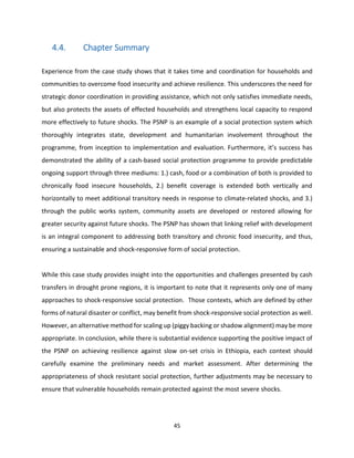 45
4.4. Chapter Summary
Experience from the case study shows that it takes time and coordination for households and
communities to overcome food insecurity and achieve resilience. This underscores the need for
strategic donor coordination in providing assistance, which not only satisfies immediate needs,
but also protects the assets of effected households and strengthens local capacity to respond
more effectively to future shocks. The PSNP is an example of a social protection system which
thoroughly integrates state, development and humanitarian involvement throughout the
programme, from inception to implementation and evaluation. Furthermore, it’s success has
demonstrated the ability of a cash-based social protection programme to provide predictable
ongoing support through three mediums: 1.) cash, food or a combination of both is provided to
chronically food insecure households, 2.) benefit coverage is extended both vertically and
horizontally to meet additional transitory needs in response to climate-related shocks, and 3.)
through the public works system, community assets are developed or restored allowing for
greater security against future shocks. The PSNP has shown that linking relief with development
is an integral component to addressing both transitory and chronic food insecurity, and thus,
ensuring a sustainable and shock-responsive form of social protection.
While this case study provides insight into the opportunities and challenges presented by cash
transfers in drought prone regions, it is important to note that it represents only one of many
approaches to shock-responsive social protection. Those contexts, which are defined by other
forms of natural disaster or conflict, may benefit from shock-responsive social protection as well.
However, an alternative method for scaling up (piggy backing or shadow alignment) may be more
appropriate. In conclusion, while there is substantial evidence supporting the positive impact of
the PSNP on achieving resilience against slow on-set crisis in Ethiopia, each context should
carefully examine the preliminary needs and market assessment. After determining the
appropriateness of shock resistant social protection, further adjustments may be necessary to
ensure that vulnerable households remain protected against the most severe shocks.
 