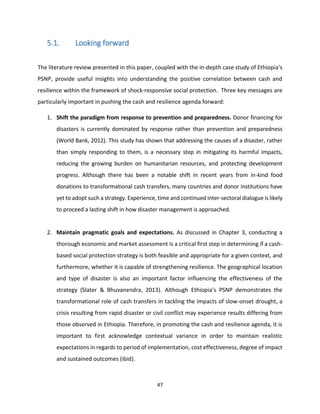 47
5.1. Looking forward
The literature review presented in this paper, coupled with the in-depth case study of Ethiopia’s
PSNP, provide useful insights into understanding the positive correlation between cash and
resilience within the framework of shock-responsive social protection. Three key messages are
particularly important in pushing the cash and resilience agenda forward:
1. Shift the paradigm from response to prevention and preparedness. Donor financing for
disasters is currently dominated by response rather than prevention and preparedness
(World Bank, 2012). This study has shown that addressing the causes of a disaster, rather
than simply responding to them, is a necessary step in mitigating its harmful impacts,
reducing the growing burden on humanitarian resources, and protecting development
progress. Although there has been a notable shift in recent years from in-kind food
donations to transformational cash transfers, many countries and donor institutions have
yet to adopt such a strategy. Experience, time and continued inter-sectoral dialogue is likely
to proceed a lasting shift in how disaster management is approached.
2. Maintain pragmatic goals and expectations. As discussed in Chapter 3, conducting a
thorough economic and market assessment is a critical first step in determining if a cash-
based social protection strategy is both feasible and appropriate for a given context, and
furthermore, whether it is capable of strengthening resilience. The geographical location
and type of disaster is also an important factor influencing the effectiveness of the
strategy (Slater & Bhuvanendra, 2013). Although Ethiopia’s PSNP demonstrates the
transformational role of cash transfers in tackling the impacts of slow-onset drought, a
crisis resulting from rapid disaster or civil conflict may experience results differing from
those observed in Ethiopia. Therefore, in promoting the cash and resilience agenda, it is
important to first acknowledge contextual variance in order to maintain realistic
expectations in regards to period of implementation, cost effectiveness, degree of impact
and sustained outcomes (ibid).
 